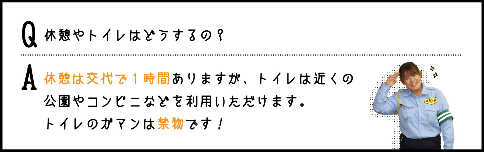 休憩はあるの？ / 交代で１時間あります。
あとは人通りや頃合いをみて、トイレに行ったり、ちょこっと休憩とかもできますよ。