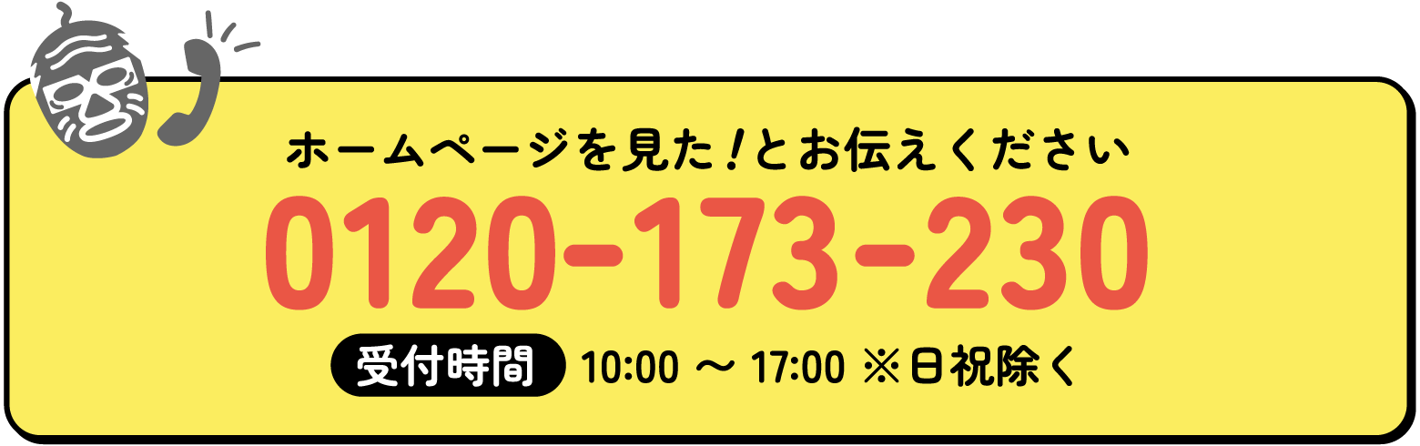 ホームページを見た！とお伝えください受付時間　10:00 〜 17:00 ※日祝除く 0120-173-230