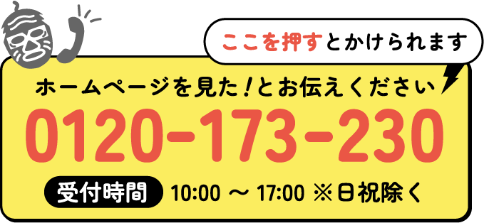 ホームページを見た！とお伝えください受付時間　10:00 〜 17:00 ※日祝除く 0120-173-230